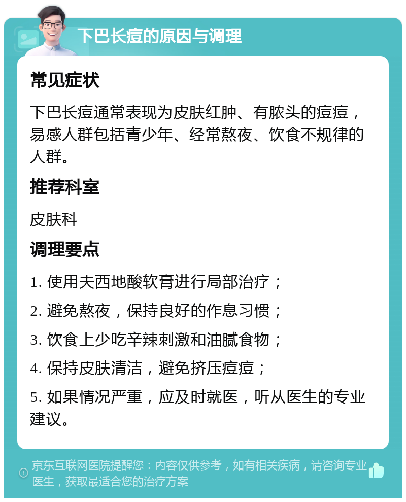 下巴长痘的原因与调理 常见症状 下巴长痘通常表现为皮肤红肿、有脓头的痘痘，易感人群包括青少年、经常熬夜、饮食不规律的人群。 推荐科室 皮肤科 调理要点 1. 使用夫西地酸软膏进行局部治疗； 2. 避免熬夜，保持良好的作息习惯； 3. 饮食上少吃辛辣刺激和油腻食物； 4. 保持皮肤清洁，避免挤压痘痘； 5. 如果情况严重，应及时就医，听从医生的专业建议。