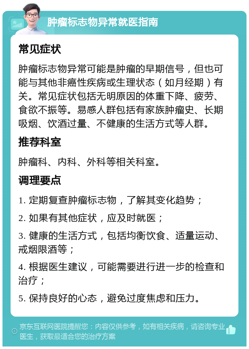 肿瘤标志物异常就医指南 常见症状 肿瘤标志物异常可能是肿瘤的早期信号，但也可能与其他非癌性疾病或生理状态（如月经期）有关。常见症状包括无明原因的体重下降、疲劳、食欲不振等。易感人群包括有家族肿瘤史、长期吸烟、饮酒过量、不健康的生活方式等人群。 推荐科室 肿瘤科、内科、外科等相关科室。 调理要点 1. 定期复查肿瘤标志物，了解其变化趋势； 2. 如果有其他症状，应及时就医； 3. 健康的生活方式，包括均衡饮食、适量运动、戒烟限酒等； 4. 根据医生建议，可能需要进行进一步的检查和治疗； 5. 保持良好的心态，避免过度焦虑和压力。