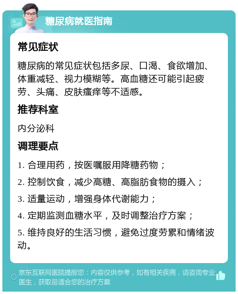 糖尿病就医指南 常见症状 糖尿病的常见症状包括多尿、口渴、食欲增加、体重减轻、视力模糊等。高血糖还可能引起疲劳、头痛、皮肤瘙痒等不适感。 推荐科室 内分泌科 调理要点 1. 合理用药，按医嘱服用降糖药物； 2. 控制饮食，减少高糖、高脂肪食物的摄入； 3. 适量运动，增强身体代谢能力； 4. 定期监测血糖水平，及时调整治疗方案； 5. 维持良好的生活习惯，避免过度劳累和情绪波动。