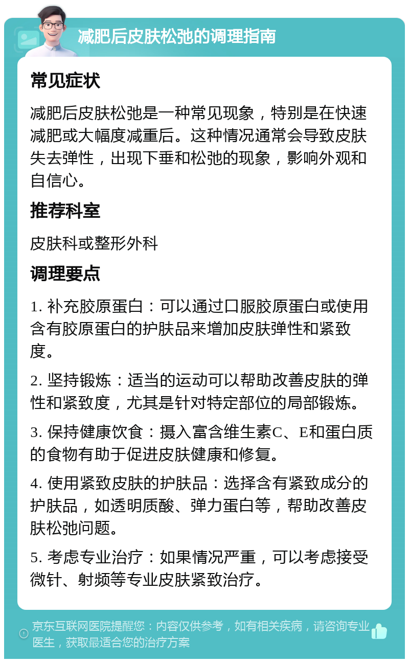 减肥后皮肤松弛的调理指南 常见症状 减肥后皮肤松弛是一种常见现象，特别是在快速减肥或大幅度减重后。这种情况通常会导致皮肤失去弹性，出现下垂和松弛的现象，影响外观和自信心。 推荐科室 皮肤科或整形外科 调理要点 1. 补充胶原蛋白：可以通过口服胶原蛋白或使用含有胶原蛋白的护肤品来增加皮肤弹性和紧致度。 2. 坚持锻炼：适当的运动可以帮助改善皮肤的弹性和紧致度，尤其是针对特定部位的局部锻炼。 3. 保持健康饮食：摄入富含维生素C、E和蛋白质的食物有助于促进皮肤健康和修复。 4. 使用紧致皮肤的护肤品：选择含有紧致成分的护肤品，如透明质酸、弹力蛋白等，帮助改善皮肤松弛问题。 5. 考虑专业治疗：如果情况严重，可以考虑接受微针、射频等专业皮肤紧致治疗。