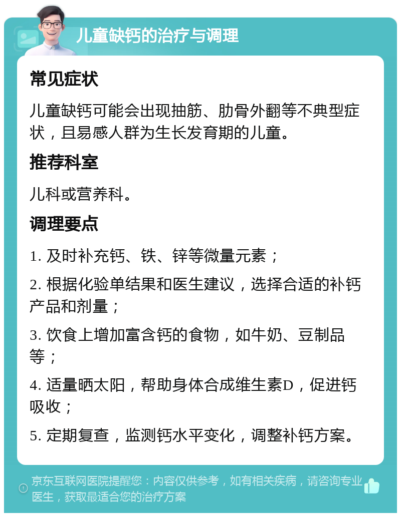 儿童缺钙的治疗与调理 常见症状 儿童缺钙可能会出现抽筋、肋骨外翻等不典型症状，且易感人群为生长发育期的儿童。 推荐科室 儿科或营养科。 调理要点 1. 及时补充钙、铁、锌等微量元素； 2. 根据化验单结果和医生建议，选择合适的补钙产品和剂量； 3. 饮食上增加富含钙的食物，如牛奶、豆制品等； 4. 适量晒太阳，帮助身体合成维生素D，促进钙吸收； 5. 定期复查，监测钙水平变化，调整补钙方案。