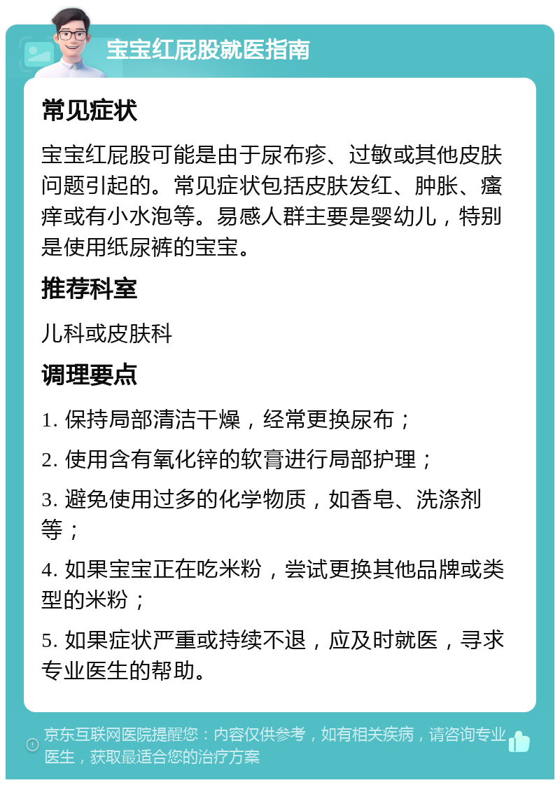 宝宝红屁股就医指南 常见症状 宝宝红屁股可能是由于尿布疹、过敏或其他皮肤问题引起的。常见症状包括皮肤发红、肿胀、瘙痒或有小水泡等。易感人群主要是婴幼儿，特别是使用纸尿裤的宝宝。 推荐科室 儿科或皮肤科 调理要点 1. 保持局部清洁干燥，经常更换尿布； 2. 使用含有氧化锌的软膏进行局部护理； 3. 避免使用过多的化学物质，如香皂、洗涤剂等； 4. 如果宝宝正在吃米粉，尝试更换其他品牌或类型的米粉； 5. 如果症状严重或持续不退，应及时就医，寻求专业医生的帮助。