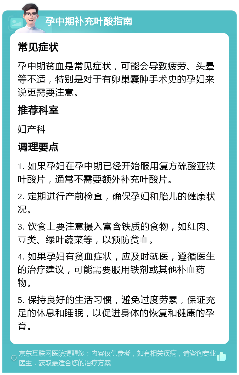 孕中期补充叶酸指南 常见症状 孕中期贫血是常见症状，可能会导致疲劳、头晕等不适，特别是对于有卵巢囊肿手术史的孕妇来说更需要注意。 推荐科室 妇产科 调理要点 1. 如果孕妇在孕中期已经开始服用复方硫酸亚铁叶酸片，通常不需要额外补充叶酸片。 2. 定期进行产前检查，确保孕妇和胎儿的健康状况。 3. 饮食上要注意摄入富含铁质的食物，如红肉、豆类、绿叶蔬菜等，以预防贫血。 4. 如果孕妇有贫血症状，应及时就医，遵循医生的治疗建议，可能需要服用铁剂或其他补血药物。 5. 保持良好的生活习惯，避免过度劳累，保证充足的休息和睡眠，以促进身体的恢复和健康的孕育。