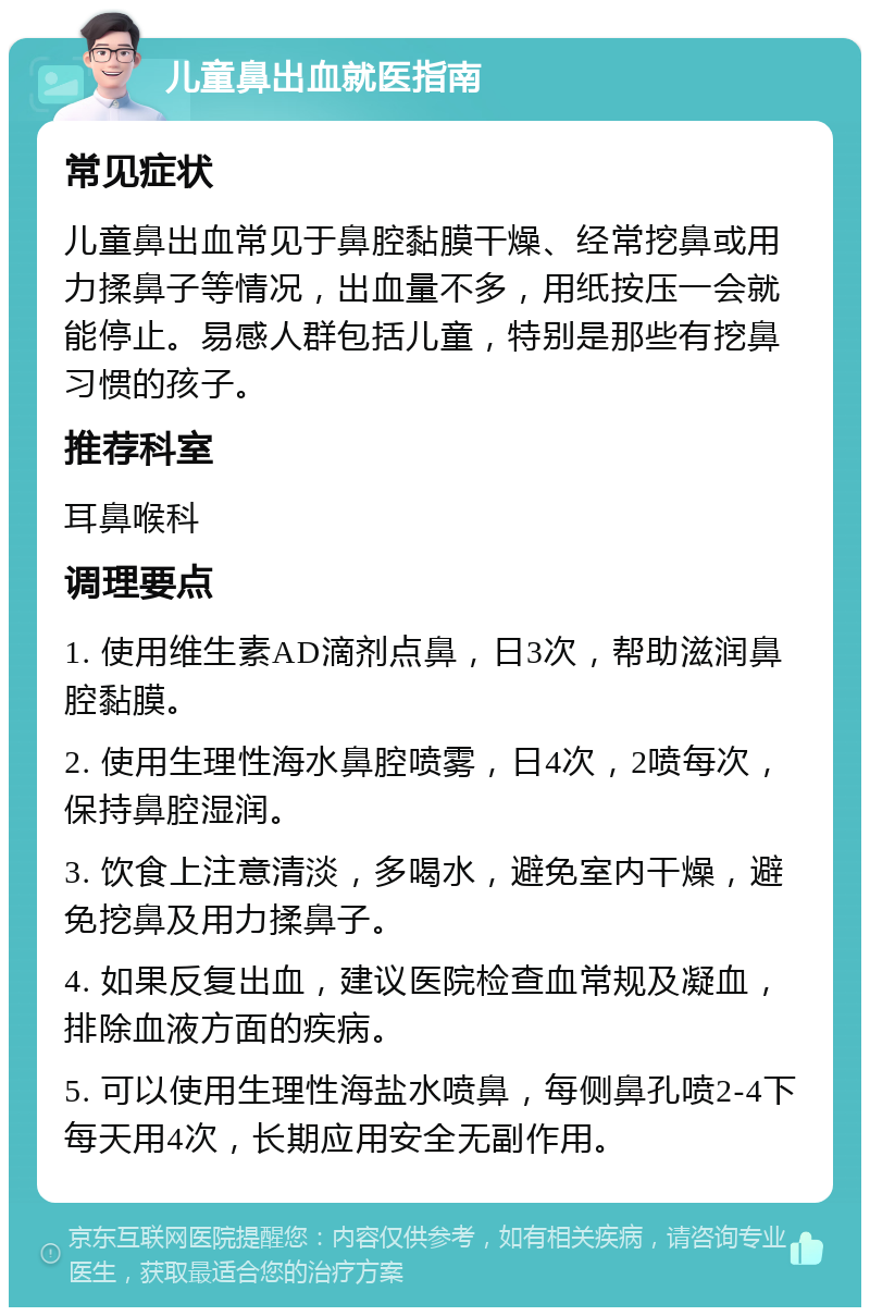 儿童鼻出血就医指南 常见症状 儿童鼻出血常见于鼻腔黏膜干燥、经常挖鼻或用力揉鼻子等情况，出血量不多，用纸按压一会就能停止。易感人群包括儿童，特别是那些有挖鼻习惯的孩子。 推荐科室 耳鼻喉科 调理要点 1. 使用维生素AD滴剂点鼻，日3次，帮助滋润鼻腔黏膜。 2. 使用生理性海水鼻腔喷雾，日4次，2喷每次，保持鼻腔湿润。 3. 饮食上注意清淡，多喝水，避免室内干燥，避免挖鼻及用力揉鼻子。 4. 如果反复出血，建议医院检查血常规及凝血，排除血液方面的疾病。 5. 可以使用生理性海盐水喷鼻，每侧鼻孔喷2-4下每天用4次，长期应用安全无副作用。