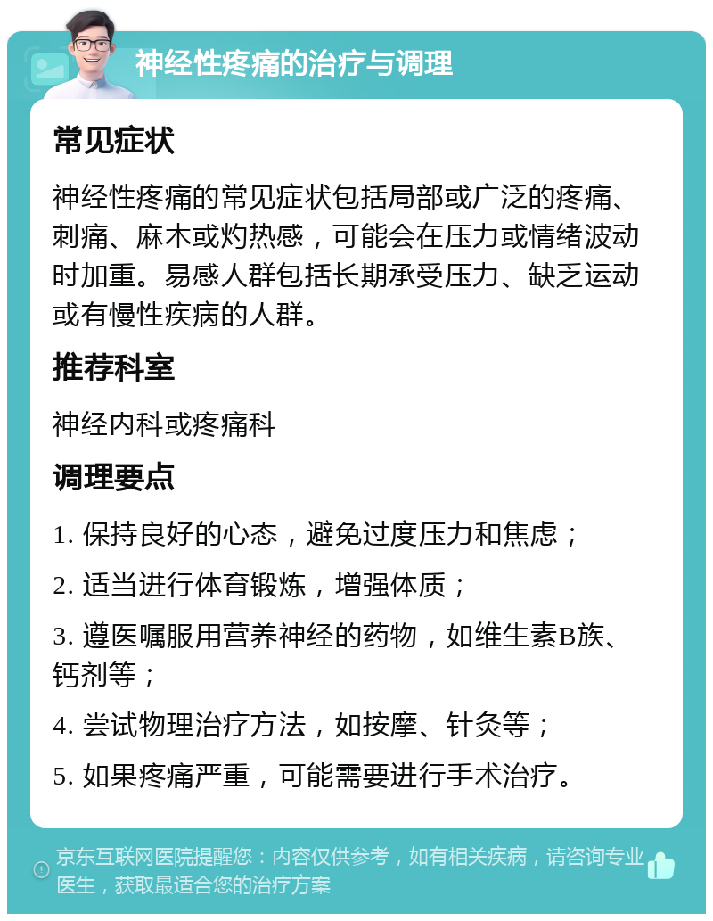 神经性疼痛的治疗与调理 常见症状 神经性疼痛的常见症状包括局部或广泛的疼痛、刺痛、麻木或灼热感，可能会在压力或情绪波动时加重。易感人群包括长期承受压力、缺乏运动或有慢性疾病的人群。 推荐科室 神经内科或疼痛科 调理要点 1. 保持良好的心态，避免过度压力和焦虑； 2. 适当进行体育锻炼，增强体质； 3. 遵医嘱服用营养神经的药物，如维生素B族、钙剂等； 4. 尝试物理治疗方法，如按摩、针灸等； 5. 如果疼痛严重，可能需要进行手术治疗。