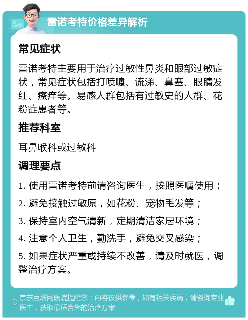 雷诺考特价格差异解析 常见症状 雷诺考特主要用于治疗过敏性鼻炎和眼部过敏症状，常见症状包括打喷嚏、流涕、鼻塞、眼睛发红、瘙痒等。易感人群包括有过敏史的人群、花粉症患者等。 推荐科室 耳鼻喉科或过敏科 调理要点 1. 使用雷诺考特前请咨询医生，按照医嘱使用； 2. 避免接触过敏原，如花粉、宠物毛发等； 3. 保持室内空气清新，定期清洁家居环境； 4. 注意个人卫生，勤洗手，避免交叉感染； 5. 如果症状严重或持续不改善，请及时就医，调整治疗方案。