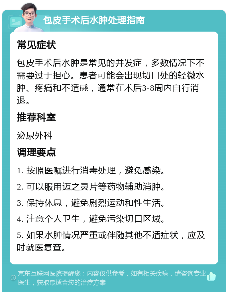 包皮手术后水肿处理指南 常见症状 包皮手术后水肿是常见的并发症，多数情况下不需要过于担心。患者可能会出现切口处的轻微水肿、疼痛和不适感，通常在术后3-8周内自行消退。 推荐科室 泌尿外科 调理要点 1. 按照医嘱进行消毒处理，避免感染。 2. 可以服用迈之灵片等药物辅助消肿。 3. 保持休息，避免剧烈运动和性生活。 4. 注意个人卫生，避免污染切口区域。 5. 如果水肿情况严重或伴随其他不适症状，应及时就医复查。