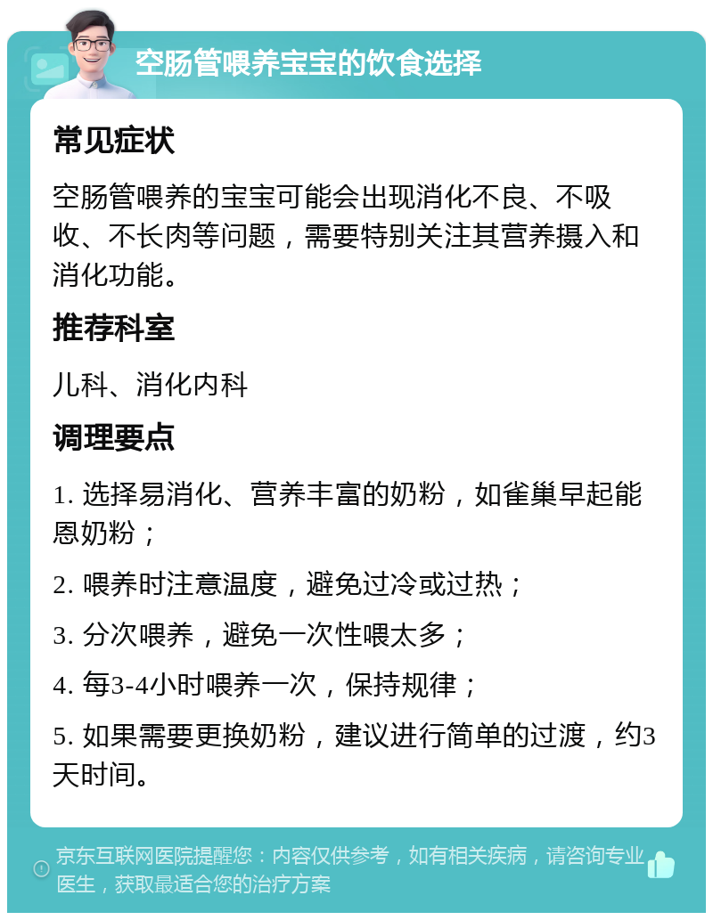 空肠管喂养宝宝的饮食选择 常见症状 空肠管喂养的宝宝可能会出现消化不良、不吸收、不长肉等问题，需要特别关注其营养摄入和消化功能。 推荐科室 儿科、消化内科 调理要点 1. 选择易消化、营养丰富的奶粉，如雀巢早起能恩奶粉； 2. 喂养时注意温度，避免过冷或过热； 3. 分次喂养，避免一次性喂太多； 4. 每3-4小时喂养一次，保持规律； 5. 如果需要更换奶粉，建议进行简单的过渡，约3天时间。