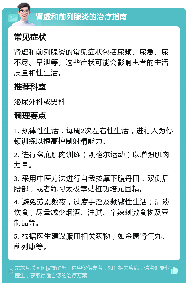 肾虚和前列腺炎的治疗指南 常见症状 肾虚和前列腺炎的常见症状包括尿频、尿急、尿不尽、早泄等。这些症状可能会影响患者的生活质量和性生活。 推荐科室 泌尿外科或男科 调理要点 1. 规律性生活，每周2次左右性生活，进行人为停顿训练以提高控制射精能力。 2. 进行盆底肌肉训练（凯格尔运动）以增强肌肉力量。 3. 采用中医方法进行自我按摩下腹丹田，双侧后腰部，或者练习太极拳站桩功培元固精。 4. 避免劳累熬夜，过度手淫及频繁性生活；清淡饮食，尽量减少烟酒、油腻、辛辣刺激食物及豆制品等。 5. 根据医生建议服用相关药物，如金匮肾气丸、前列康等。