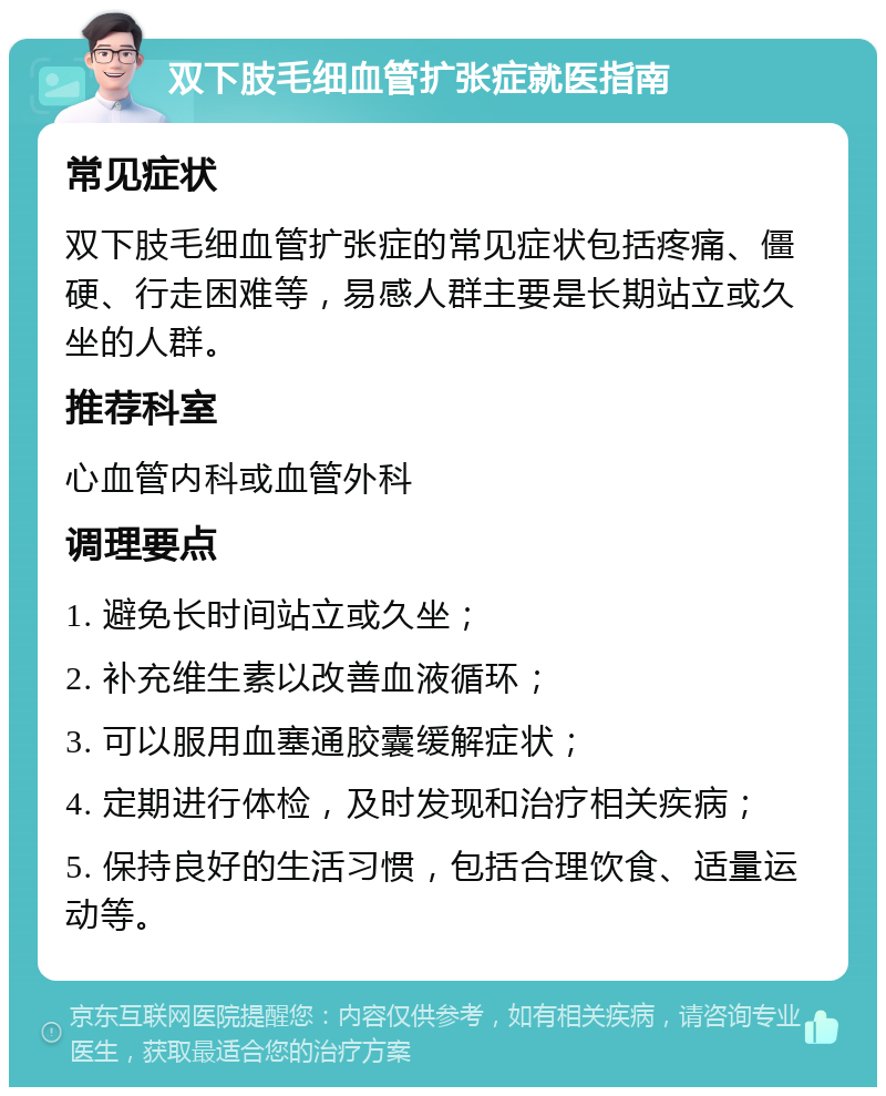 双下肢毛细血管扩张症就医指南 常见症状 双下肢毛细血管扩张症的常见症状包括疼痛、僵硬、行走困难等，易感人群主要是长期站立或久坐的人群。 推荐科室 心血管内科或血管外科 调理要点 1. 避免长时间站立或久坐； 2. 补充维生素以改善血液循环； 3. 可以服用血塞通胶囊缓解症状； 4. 定期进行体检，及时发现和治疗相关疾病； 5. 保持良好的生活习惯，包括合理饮食、适量运动等。