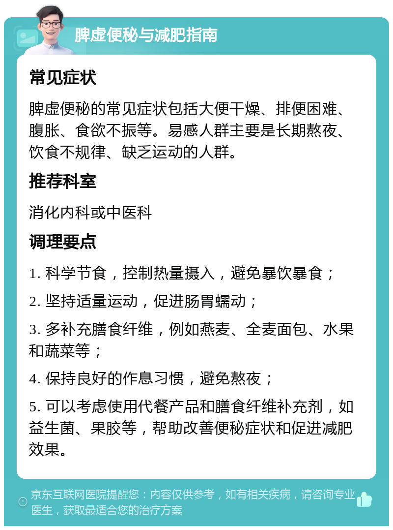 脾虚便秘与减肥指南 常见症状 脾虚便秘的常见症状包括大便干燥、排便困难、腹胀、食欲不振等。易感人群主要是长期熬夜、饮食不规律、缺乏运动的人群。 推荐科室 消化内科或中医科 调理要点 1. 科学节食，控制热量摄入，避免暴饮暴食； 2. 坚持适量运动，促进肠胃蠕动； 3. 多补充膳食纤维，例如燕麦、全麦面包、水果和蔬菜等； 4. 保持良好的作息习惯，避免熬夜； 5. 可以考虑使用代餐产品和膳食纤维补充剂，如益生菌、果胶等，帮助改善便秘症状和促进减肥效果。