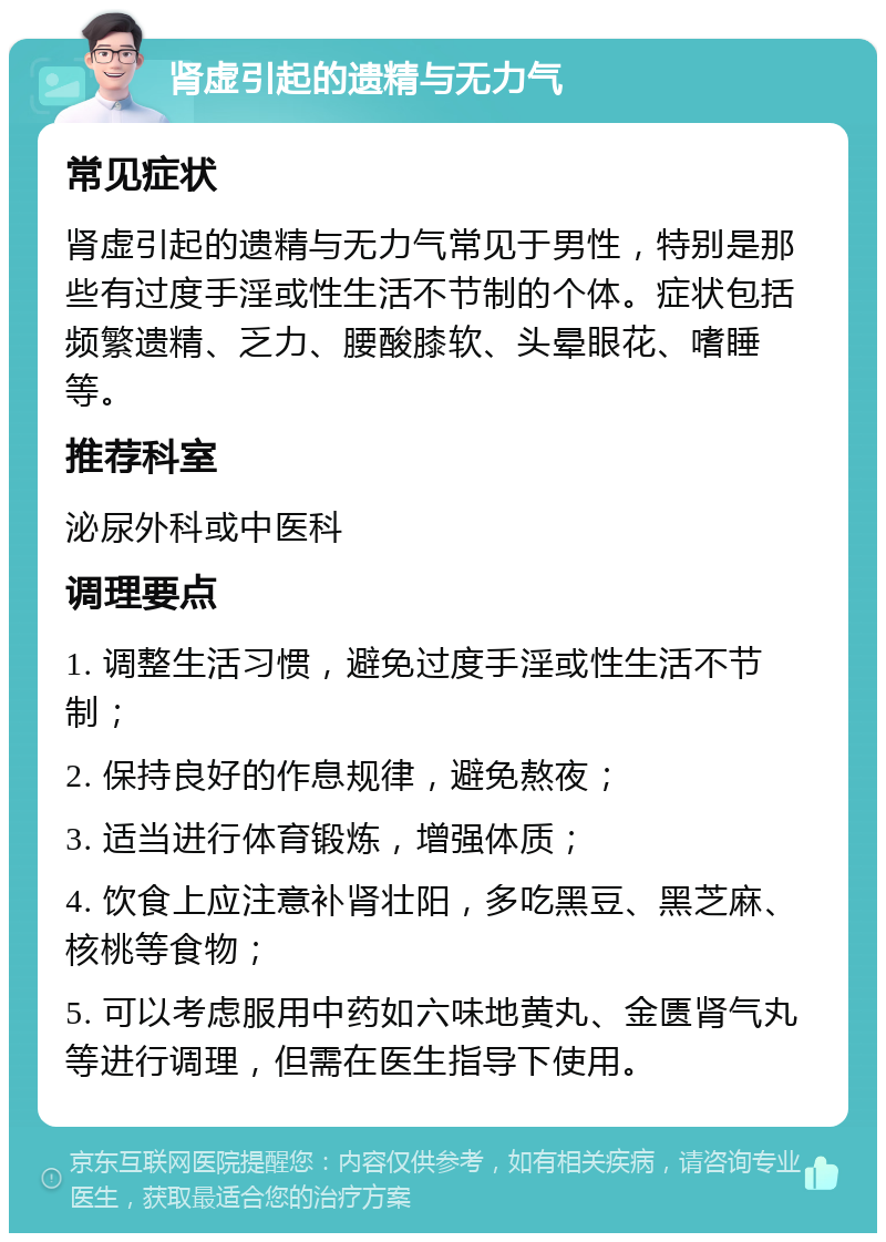 肾虚引起的遗精与无力气 常见症状 肾虚引起的遗精与无力气常见于男性，特别是那些有过度手淫或性生活不节制的个体。症状包括频繁遗精、乏力、腰酸膝软、头晕眼花、嗜睡等。 推荐科室 泌尿外科或中医科 调理要点 1. 调整生活习惯，避免过度手淫或性生活不节制； 2. 保持良好的作息规律，避免熬夜； 3. 适当进行体育锻炼，增强体质； 4. 饮食上应注意补肾壮阳，多吃黑豆、黑芝麻、核桃等食物； 5. 可以考虑服用中药如六味地黄丸、金匮肾气丸等进行调理，但需在医生指导下使用。