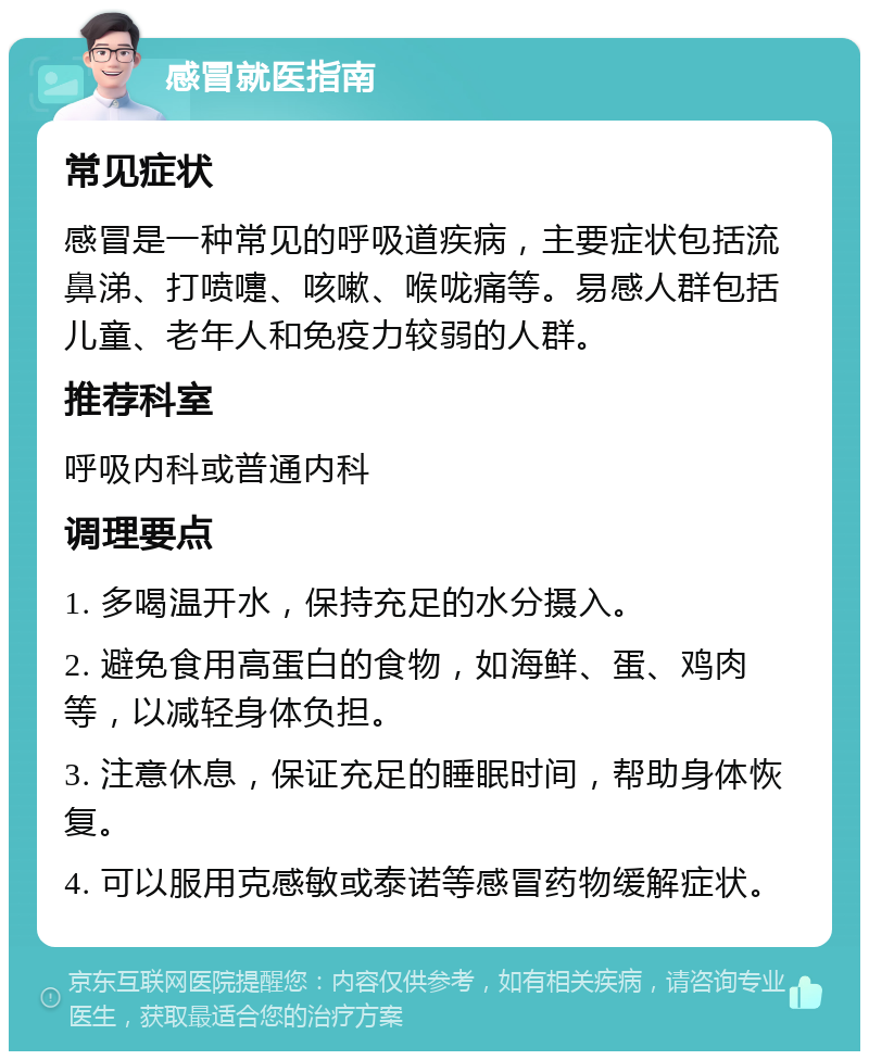 感冒就医指南 常见症状 感冒是一种常见的呼吸道疾病，主要症状包括流鼻涕、打喷嚏、咳嗽、喉咙痛等。易感人群包括儿童、老年人和免疫力较弱的人群。 推荐科室 呼吸内科或普通内科 调理要点 1. 多喝温开水，保持充足的水分摄入。 2. 避免食用高蛋白的食物，如海鲜、蛋、鸡肉等，以减轻身体负担。 3. 注意休息，保证充足的睡眠时间，帮助身体恢复。 4. 可以服用克感敏或泰诺等感冒药物缓解症状。