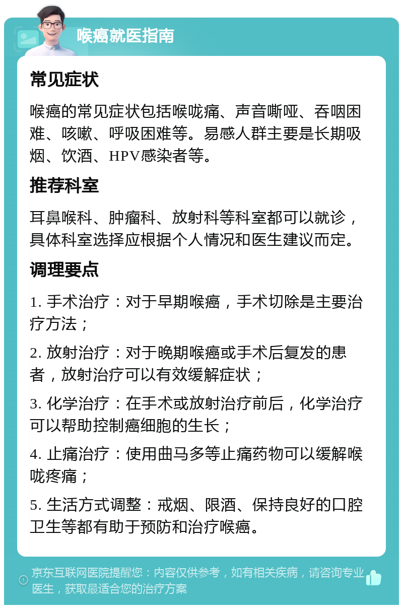 喉癌就医指南 常见症状 喉癌的常见症状包括喉咙痛、声音嘶哑、吞咽困难、咳嗽、呼吸困难等。易感人群主要是长期吸烟、饮酒、HPV感染者等。 推荐科室 耳鼻喉科、肿瘤科、放射科等科室都可以就诊，具体科室选择应根据个人情况和医生建议而定。 调理要点 1. 手术治疗：对于早期喉癌，手术切除是主要治疗方法； 2. 放射治疗：对于晚期喉癌或手术后复发的患者，放射治疗可以有效缓解症状； 3. 化学治疗：在手术或放射治疗前后，化学治疗可以帮助控制癌细胞的生长； 4. 止痛治疗：使用曲马多等止痛药物可以缓解喉咙疼痛； 5. 生活方式调整：戒烟、限酒、保持良好的口腔卫生等都有助于预防和治疗喉癌。