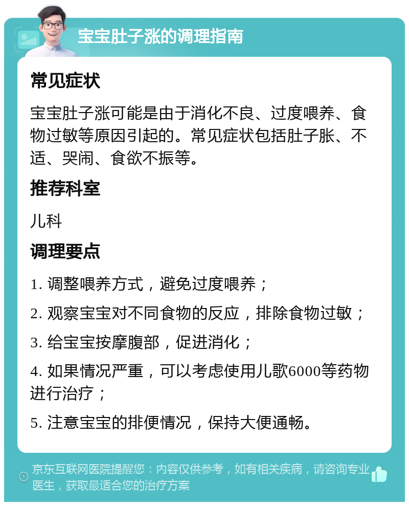 宝宝肚子涨的调理指南 常见症状 宝宝肚子涨可能是由于消化不良、过度喂养、食物过敏等原因引起的。常见症状包括肚子胀、不适、哭闹、食欲不振等。 推荐科室 儿科 调理要点 1. 调整喂养方式，避免过度喂养； 2. 观察宝宝对不同食物的反应，排除食物过敏； 3. 给宝宝按摩腹部，促进消化； 4. 如果情况严重，可以考虑使用儿歌6000等药物进行治疗； 5. 注意宝宝的排便情况，保持大便通畅。