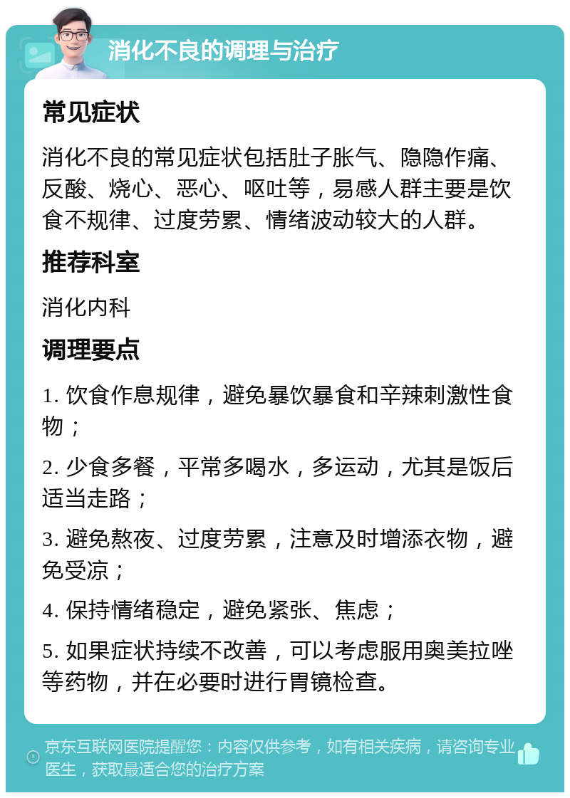 消化不良的调理与治疗 常见症状 消化不良的常见症状包括肚子胀气、隐隐作痛、反酸、烧心、恶心、呕吐等，易感人群主要是饮食不规律、过度劳累、情绪波动较大的人群。 推荐科室 消化内科 调理要点 1. 饮食作息规律，避免暴饮暴食和辛辣刺激性食物； 2. 少食多餐，平常多喝水，多运动，尤其是饭后适当走路； 3. 避免熬夜、过度劳累，注意及时增添衣物，避免受凉； 4. 保持情绪稳定，避免紧张、焦虑； 5. 如果症状持续不改善，可以考虑服用奥美拉唑等药物，并在必要时进行胃镜检查。