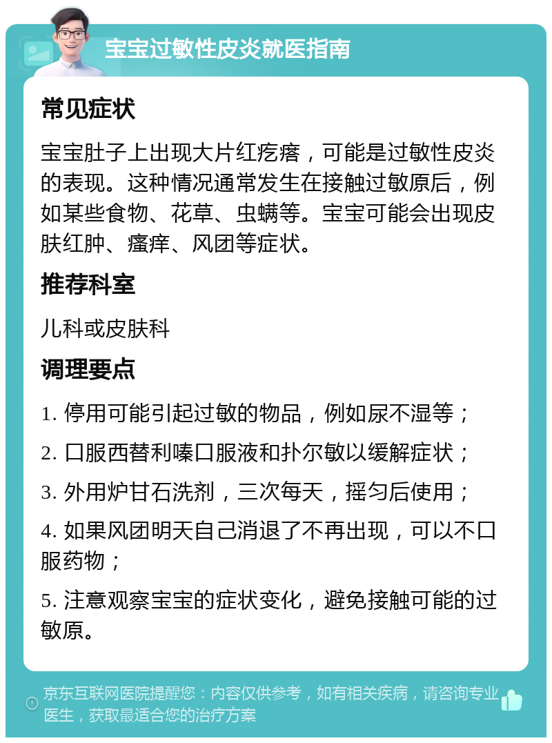 宝宝过敏性皮炎就医指南 常见症状 宝宝肚子上出现大片红疙瘩，可能是过敏性皮炎的表现。这种情况通常发生在接触过敏原后，例如某些食物、花草、虫螨等。宝宝可能会出现皮肤红肿、瘙痒、风团等症状。 推荐科室 儿科或皮肤科 调理要点 1. 停用可能引起过敏的物品，例如尿不湿等； 2. 口服西替利嗪口服液和扑尔敏以缓解症状； 3. 外用炉甘石洗剂，三次每天，摇匀后使用； 4. 如果风团明天自己消退了不再出现，可以不口服药物； 5. 注意观察宝宝的症状变化，避免接触可能的过敏原。