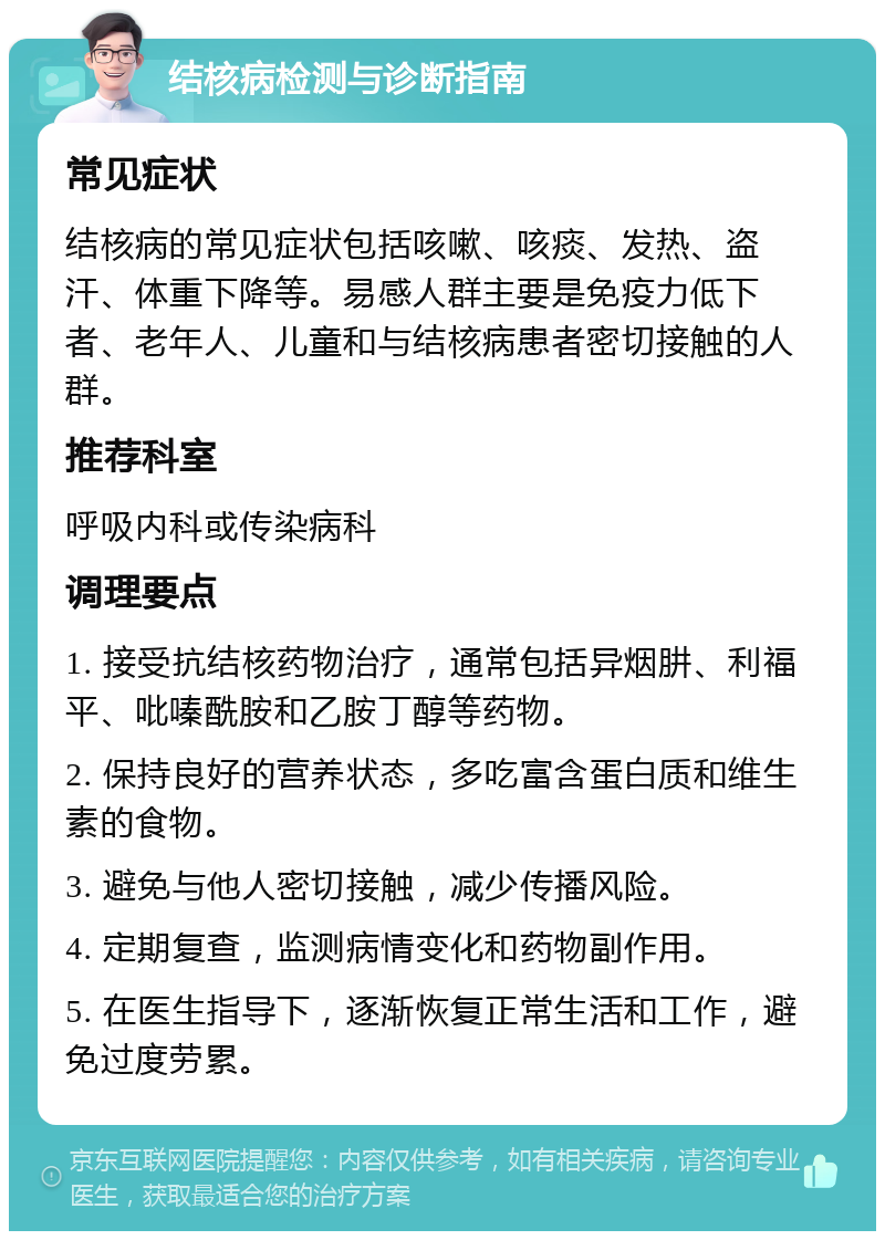 结核病检测与诊断指南 常见症状 结核病的常见症状包括咳嗽、咳痰、发热、盗汗、体重下降等。易感人群主要是免疫力低下者、老年人、儿童和与结核病患者密切接触的人群。 推荐科室 呼吸内科或传染病科 调理要点 1. 接受抗结核药物治疗，通常包括异烟肼、利福平、吡嗪酰胺和乙胺丁醇等药物。 2. 保持良好的营养状态，多吃富含蛋白质和维生素的食物。 3. 避免与他人密切接触，减少传播风险。 4. 定期复查，监测病情变化和药物副作用。 5. 在医生指导下，逐渐恢复正常生活和工作，避免过度劳累。