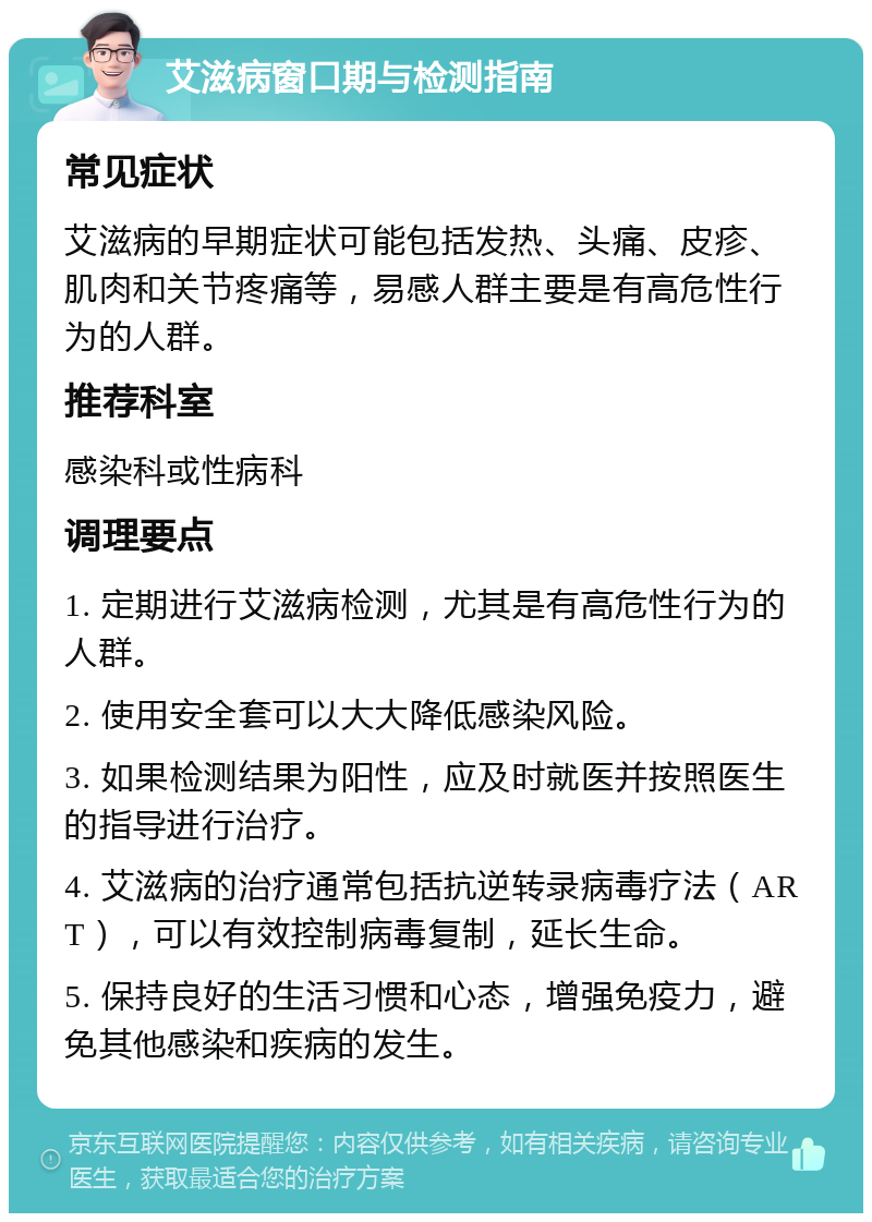 艾滋病窗口期与检测指南 常见症状 艾滋病的早期症状可能包括发热、头痛、皮疹、肌肉和关节疼痛等，易感人群主要是有高危性行为的人群。 推荐科室 感染科或性病科 调理要点 1. 定期进行艾滋病检测，尤其是有高危性行为的人群。 2. 使用安全套可以大大降低感染风险。 3. 如果检测结果为阳性，应及时就医并按照医生的指导进行治疗。 4. 艾滋病的治疗通常包括抗逆转录病毒疗法（ART），可以有效控制病毒复制，延长生命。 5. 保持良好的生活习惯和心态，增强免疫力，避免其他感染和疾病的发生。