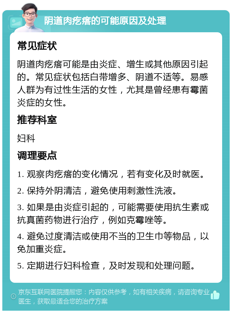 阴道肉疙瘩的可能原因及处理 常见症状 阴道肉疙瘩可能是由炎症、增生或其他原因引起的。常见症状包括白带增多、阴道不适等。易感人群为有过性生活的女性，尤其是曾经患有霉菌炎症的女性。 推荐科室 妇科 调理要点 1. 观察肉疙瘩的变化情况，若有变化及时就医。 2. 保持外阴清洁，避免使用刺激性洗液。 3. 如果是由炎症引起的，可能需要使用抗生素或抗真菌药物进行治疗，例如克霉唑等。 4. 避免过度清洁或使用不当的卫生巾等物品，以免加重炎症。 5. 定期进行妇科检查，及时发现和处理问题。