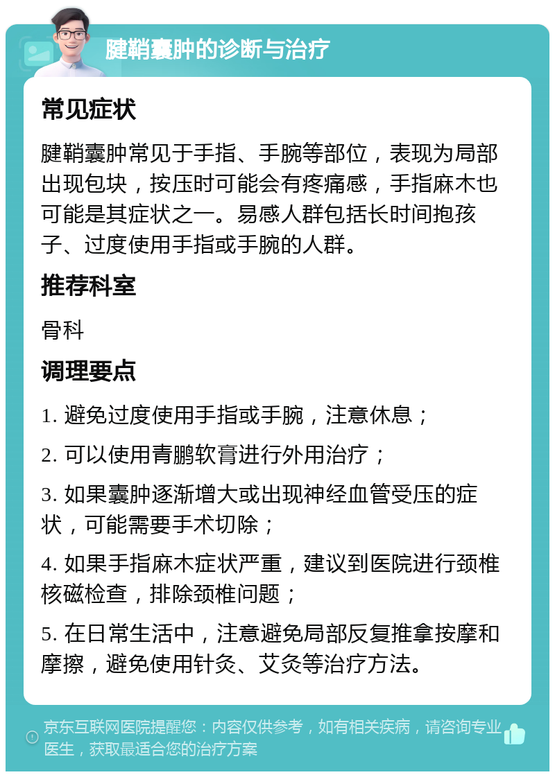 腱鞘囊肿的诊断与治疗 常见症状 腱鞘囊肿常见于手指、手腕等部位，表现为局部出现包块，按压时可能会有疼痛感，手指麻木也可能是其症状之一。易感人群包括长时间抱孩子、过度使用手指或手腕的人群。 推荐科室 骨科 调理要点 1. 避免过度使用手指或手腕，注意休息； 2. 可以使用青鹏软膏进行外用治疗； 3. 如果囊肿逐渐增大或出现神经血管受压的症状，可能需要手术切除； 4. 如果手指麻木症状严重，建议到医院进行颈椎核磁检查，排除颈椎问题； 5. 在日常生活中，注意避免局部反复推拿按摩和摩擦，避免使用针灸、艾灸等治疗方法。