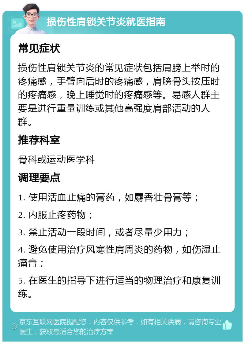 损伤性肩锁关节炎就医指南 常见症状 损伤性肩锁关节炎的常见症状包括肩膀上举时的疼痛感，手臂向后时的疼痛感，肩膀骨头按压时的疼痛感，晚上睡觉时的疼痛感等。易感人群主要是进行重量训练或其他高强度肩部活动的人群。 推荐科室 骨科或运动医学科 调理要点 1. 使用活血止痛的膏药，如麝香壮骨膏等； 2. 内服止疼药物； 3. 禁止活动一段时间，或者尽量少用力； 4. 避免使用治疗风寒性肩周炎的药物，如伤湿止痛膏； 5. 在医生的指导下进行适当的物理治疗和康复训练。