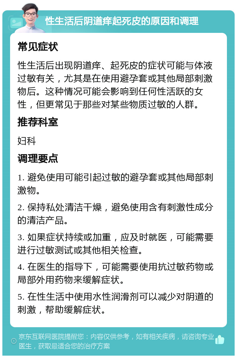 性生活后阴道痒起死皮的原因和调理 常见症状 性生活后出现阴道痒、起死皮的症状可能与体液过敏有关，尤其是在使用避孕套或其他局部刺激物后。这种情况可能会影响到任何性活跃的女性，但更常见于那些对某些物质过敏的人群。 推荐科室 妇科 调理要点 1. 避免使用可能引起过敏的避孕套或其他局部刺激物。 2. 保持私处清洁干燥，避免使用含有刺激性成分的清洁产品。 3. 如果症状持续或加重，应及时就医，可能需要进行过敏测试或其他相关检查。 4. 在医生的指导下，可能需要使用抗过敏药物或局部外用药物来缓解症状。 5. 在性生活中使用水性润滑剂可以减少对阴道的刺激，帮助缓解症状。