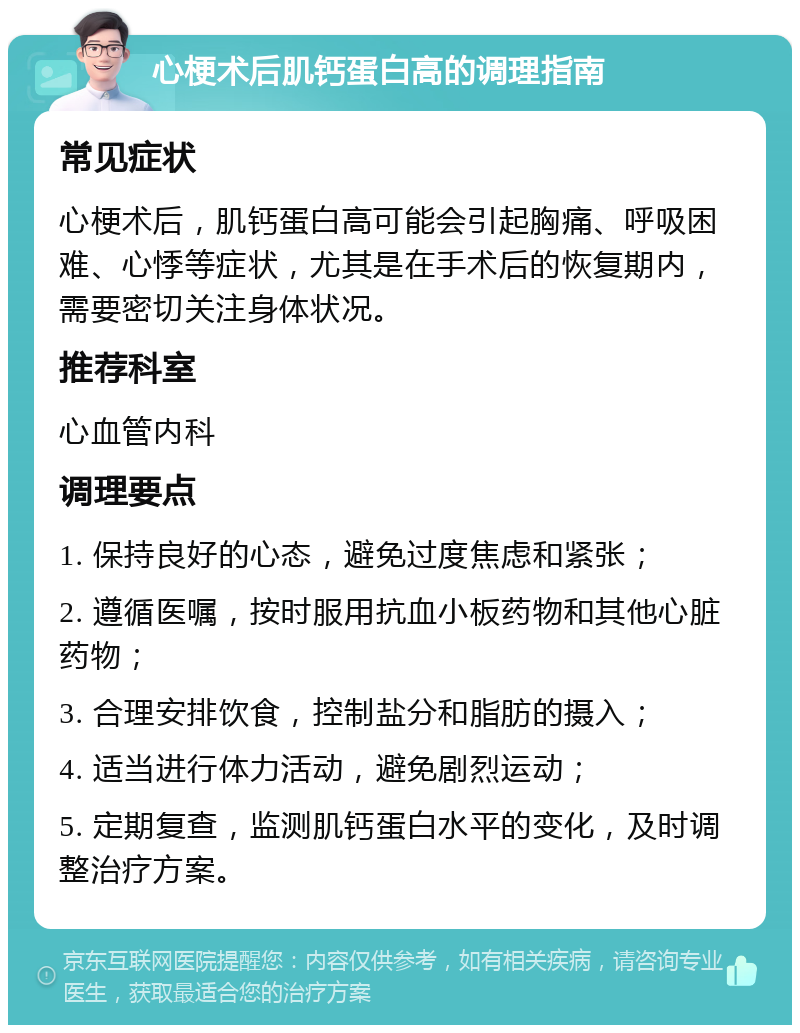 心梗术后肌钙蛋白高的调理指南 常见症状 心梗术后，肌钙蛋白高可能会引起胸痛、呼吸困难、心悸等症状，尤其是在手术后的恢复期内，需要密切关注身体状况。 推荐科室 心血管内科 调理要点 1. 保持良好的心态，避免过度焦虑和紧张； 2. 遵循医嘱，按时服用抗血小板药物和其他心脏药物； 3. 合理安排饮食，控制盐分和脂肪的摄入； 4. 适当进行体力活动，避免剧烈运动； 5. 定期复查，监测肌钙蛋白水平的变化，及时调整治疗方案。