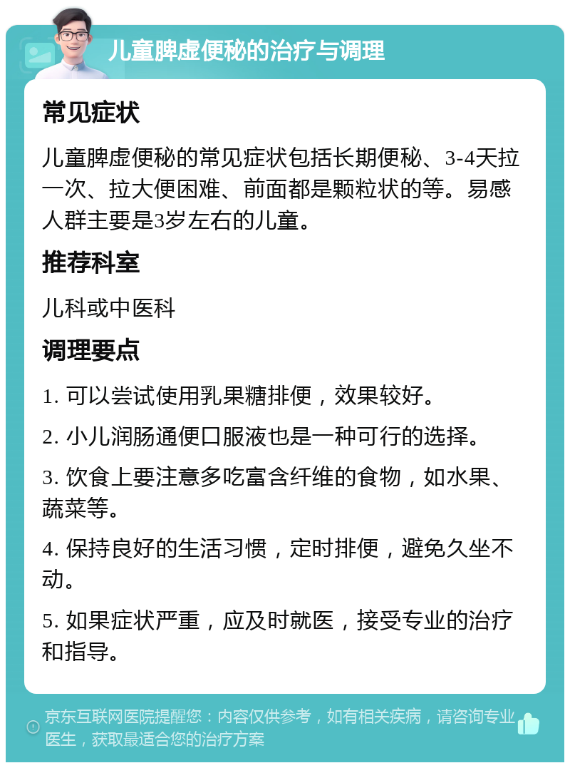 儿童脾虚便秘的治疗与调理 常见症状 儿童脾虚便秘的常见症状包括长期便秘、3-4天拉一次、拉大便困难、前面都是颗粒状的等。易感人群主要是3岁左右的儿童。 推荐科室 儿科或中医科 调理要点 1. 可以尝试使用乳果糖排便，效果较好。 2. 小儿润肠通便口服液也是一种可行的选择。 3. 饮食上要注意多吃富含纤维的食物，如水果、蔬菜等。 4. 保持良好的生活习惯，定时排便，避免久坐不动。 5. 如果症状严重，应及时就医，接受专业的治疗和指导。