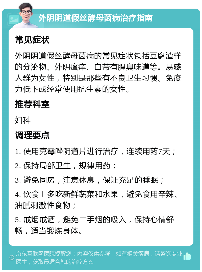 外阴阴道假丝酵母菌病治疗指南 常见症状 外阴阴道假丝酵母菌病的常见症状包括豆腐渣样的分泌物、外阴瘙痒、白带有腥臭味道等。易感人群为女性，特别是那些有不良卫生习惯、免疫力低下或经常使用抗生素的女性。 推荐科室 妇科 调理要点 1. 使用克霉唑阴道片进行治疗，连续用药7天； 2. 保持局部卫生，规律用药； 3. 避免同房，注意休息，保证充足的睡眠； 4. 饮食上多吃新鲜蔬菜和水果，避免食用辛辣、油腻刺激性食物； 5. 戒烟戒酒，避免二手烟的吸入，保持心情舒畅，适当锻炼身体。