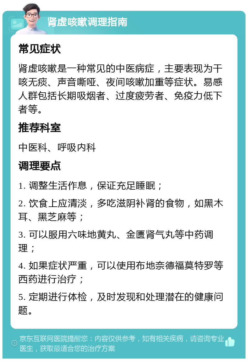 肾虚咳嗽调理指南 常见症状 肾虚咳嗽是一种常见的中医病症，主要表现为干咳无痰、声音嘶哑、夜间咳嗽加重等症状。易感人群包括长期吸烟者、过度疲劳者、免疫力低下者等。 推荐科室 中医科、呼吸内科 调理要点 1. 调整生活作息，保证充足睡眠； 2. 饮食上应清淡，多吃滋阴补肾的食物，如黑木耳、黑芝麻等； 3. 可以服用六味地黄丸、金匮肾气丸等中药调理； 4. 如果症状严重，可以使用布地奈德福莫特罗等西药进行治疗； 5. 定期进行体检，及时发现和处理潜在的健康问题。