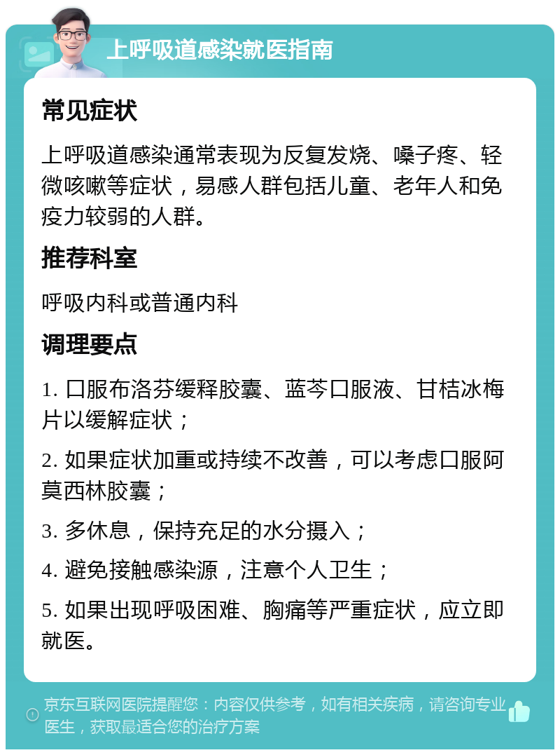 上呼吸道感染就医指南 常见症状 上呼吸道感染通常表现为反复发烧、嗓子疼、轻微咳嗽等症状，易感人群包括儿童、老年人和免疫力较弱的人群。 推荐科室 呼吸内科或普通内科 调理要点 1. 口服布洛芬缓释胶囊、蓝芩口服液、甘桔冰梅片以缓解症状； 2. 如果症状加重或持续不改善，可以考虑口服阿莫西林胶囊； 3. 多休息，保持充足的水分摄入； 4. 避免接触感染源，注意个人卫生； 5. 如果出现呼吸困难、胸痛等严重症状，应立即就医。