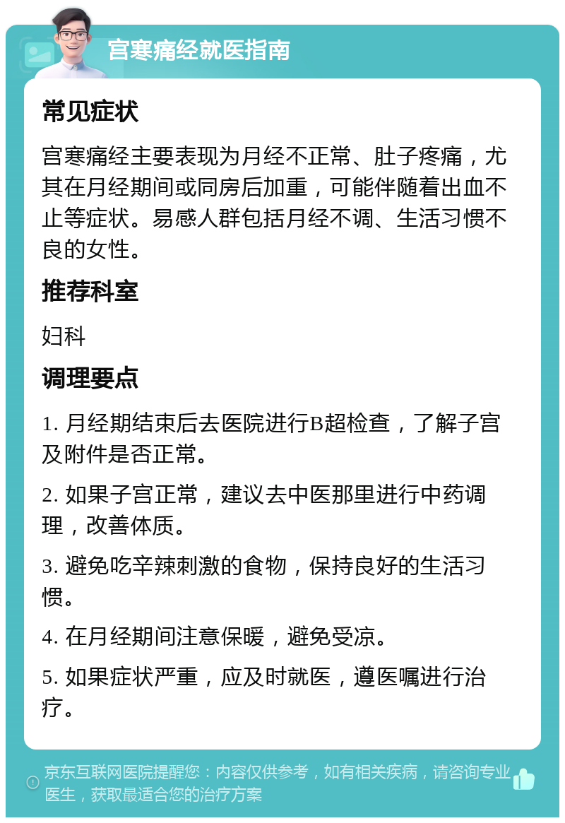 宫寒痛经就医指南 常见症状 宫寒痛经主要表现为月经不正常、肚子疼痛，尤其在月经期间或同房后加重，可能伴随着出血不止等症状。易感人群包括月经不调、生活习惯不良的女性。 推荐科室 妇科 调理要点 1. 月经期结束后去医院进行B超检查，了解子宫及附件是否正常。 2. 如果子宫正常，建议去中医那里进行中药调理，改善体质。 3. 避免吃辛辣刺激的食物，保持良好的生活习惯。 4. 在月经期间注意保暖，避免受凉。 5. 如果症状严重，应及时就医，遵医嘱进行治疗。