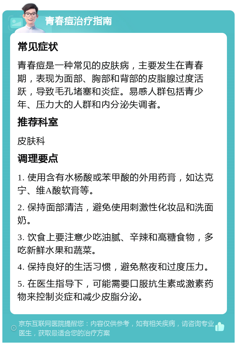 青春痘治疗指南 常见症状 青春痘是一种常见的皮肤病，主要发生在青春期，表现为面部、胸部和背部的皮脂腺过度活跃，导致毛孔堵塞和炎症。易感人群包括青少年、压力大的人群和内分泌失调者。 推荐科室 皮肤科 调理要点 1. 使用含有水杨酸或苯甲酸的外用药膏，如达克宁、维A酸软膏等。 2. 保持面部清洁，避免使用刺激性化妆品和洗面奶。 3. 饮食上要注意少吃油腻、辛辣和高糖食物，多吃新鲜水果和蔬菜。 4. 保持良好的生活习惯，避免熬夜和过度压力。 5. 在医生指导下，可能需要口服抗生素或激素药物来控制炎症和减少皮脂分泌。