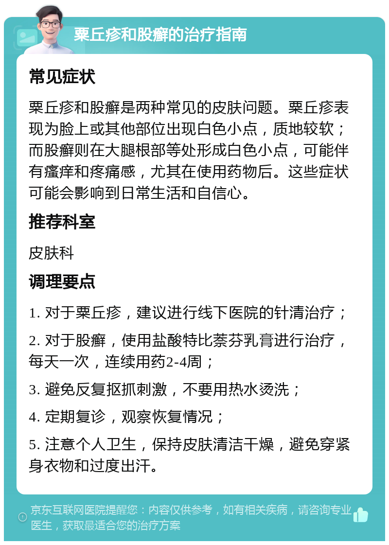 粟丘疹和股癣的治疗指南 常见症状 粟丘疹和股癣是两种常见的皮肤问题。粟丘疹表现为脸上或其他部位出现白色小点，质地较软；而股癣则在大腿根部等处形成白色小点，可能伴有瘙痒和疼痛感，尤其在使用药物后。这些症状可能会影响到日常生活和自信心。 推荐科室 皮肤科 调理要点 1. 对于粟丘疹，建议进行线下医院的针清治疗； 2. 对于股癣，使用盐酸特比萘芬乳膏进行治疗，每天一次，连续用药2-4周； 3. 避免反复抠抓刺激，不要用热水烫洗； 4. 定期复诊，观察恢复情况； 5. 注意个人卫生，保持皮肤清洁干燥，避免穿紧身衣物和过度出汗。