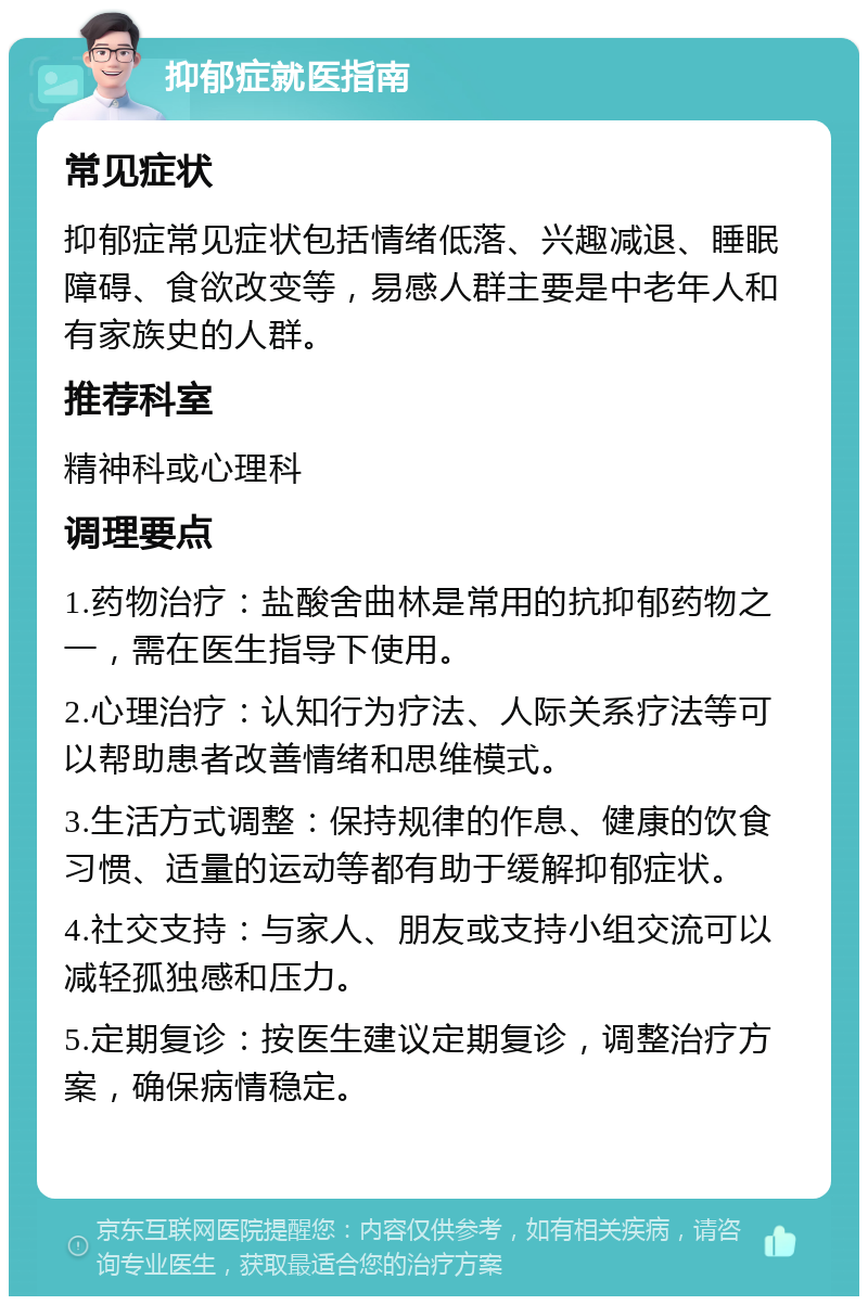 抑郁症就医指南 常见症状 抑郁症常见症状包括情绪低落、兴趣减退、睡眠障碍、食欲改变等，易感人群主要是中老年人和有家族史的人群。 推荐科室 精神科或心理科 调理要点 1.药物治疗：盐酸舍曲林是常用的抗抑郁药物之一，需在医生指导下使用。 2.心理治疗：认知行为疗法、人际关系疗法等可以帮助患者改善情绪和思维模式。 3.生活方式调整：保持规律的作息、健康的饮食习惯、适量的运动等都有助于缓解抑郁症状。 4.社交支持：与家人、朋友或支持小组交流可以减轻孤独感和压力。 5.定期复诊：按医生建议定期复诊，调整治疗方案，确保病情稳定。