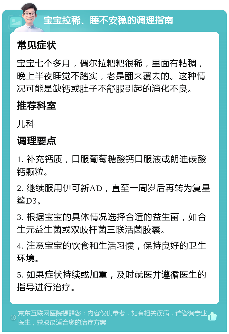 宝宝拉稀、睡不安稳的调理指南 常见症状 宝宝七个多月，偶尔拉粑粑很稀，里面有粘稠，晚上半夜睡觉不踏实，老是翻来覆去的。这种情况可能是缺钙或肚子不舒服引起的消化不良。 推荐科室 儿科 调理要点 1. 补充钙质，口服葡萄糖酸钙口服液或朗迪碳酸钙颗粒。 2. 继续服用伊可新AD，直至一周岁后再转为复星鲨D3。 3. 根据宝宝的具体情况选择合适的益生菌，如合生元益生菌或双歧杆菌三联活菌胶囊。 4. 注意宝宝的饮食和生活习惯，保持良好的卫生环境。 5. 如果症状持续或加重，及时就医并遵循医生的指导进行治疗。