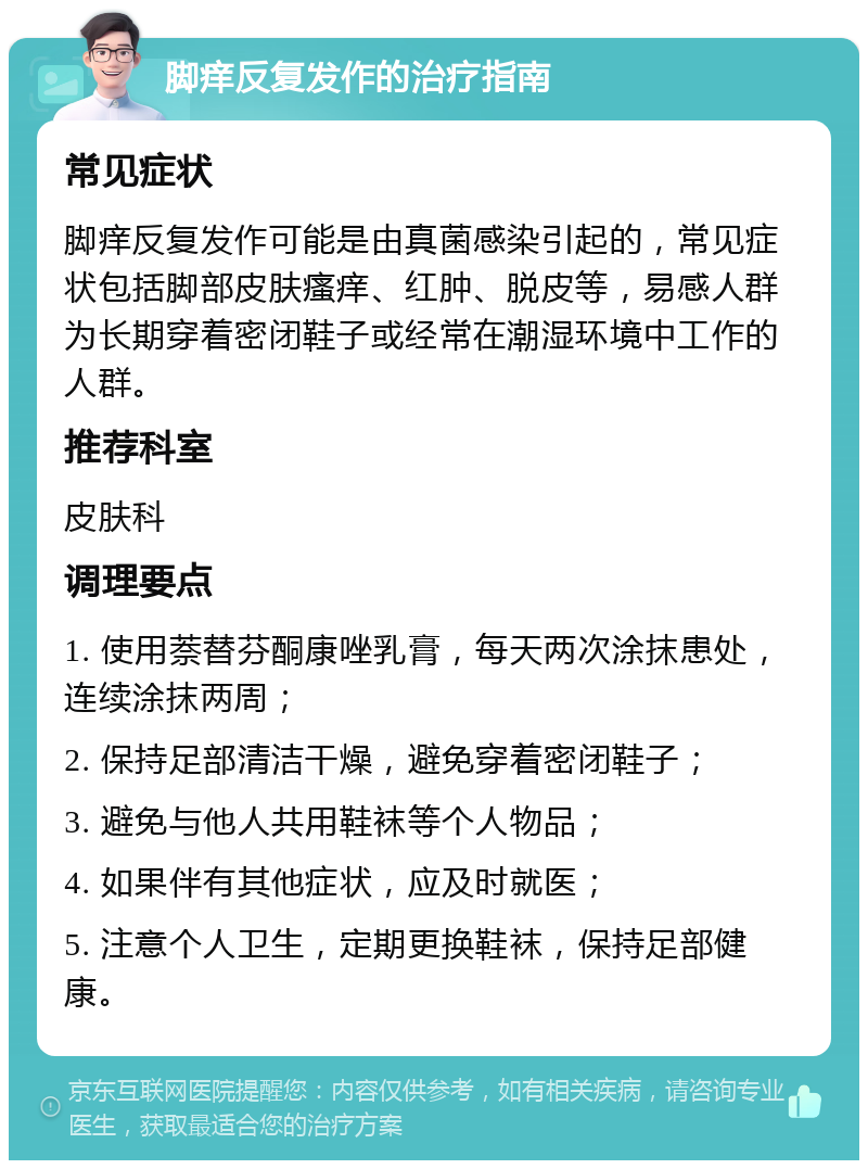 脚痒反复发作的治疗指南 常见症状 脚痒反复发作可能是由真菌感染引起的，常见症状包括脚部皮肤瘙痒、红肿、脱皮等，易感人群为长期穿着密闭鞋子或经常在潮湿环境中工作的人群。 推荐科室 皮肤科 调理要点 1. 使用萘替芬酮康唑乳膏，每天两次涂抹患处，连续涂抹两周； 2. 保持足部清洁干燥，避免穿着密闭鞋子； 3. 避免与他人共用鞋袜等个人物品； 4. 如果伴有其他症状，应及时就医； 5. 注意个人卫生，定期更换鞋袜，保持足部健康。