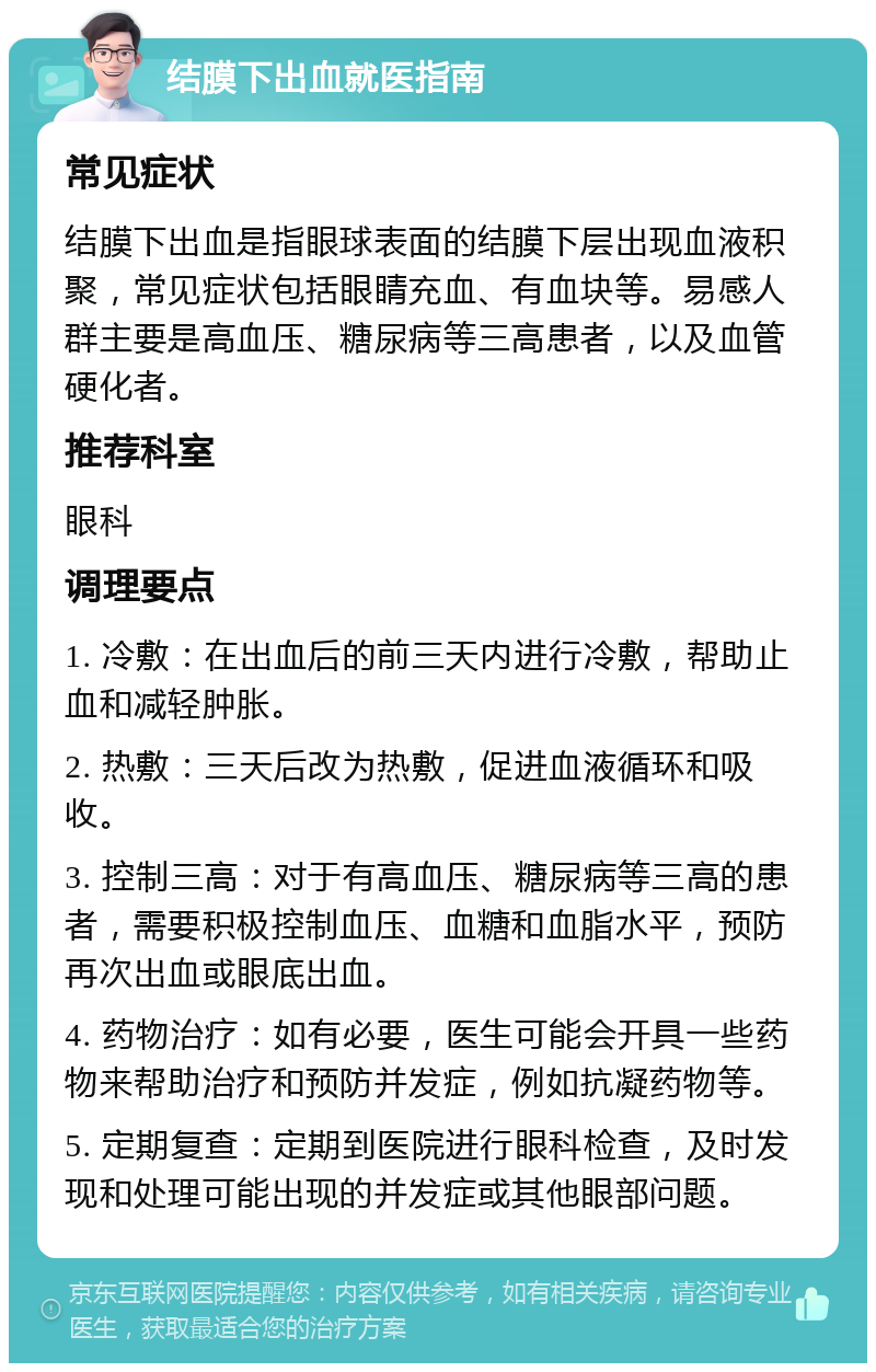 结膜下出血就医指南 常见症状 结膜下出血是指眼球表面的结膜下层出现血液积聚，常见症状包括眼睛充血、有血块等。易感人群主要是高血压、糖尿病等三高患者，以及血管硬化者。 推荐科室 眼科 调理要点 1. 冷敷：在出血后的前三天内进行冷敷，帮助止血和减轻肿胀。 2. 热敷：三天后改为热敷，促进血液循环和吸收。 3. 控制三高：对于有高血压、糖尿病等三高的患者，需要积极控制血压、血糖和血脂水平，预防再次出血或眼底出血。 4. 药物治疗：如有必要，医生可能会开具一些药物来帮助治疗和预防并发症，例如抗凝药物等。 5. 定期复查：定期到医院进行眼科检查，及时发现和处理可能出现的并发症或其他眼部问题。