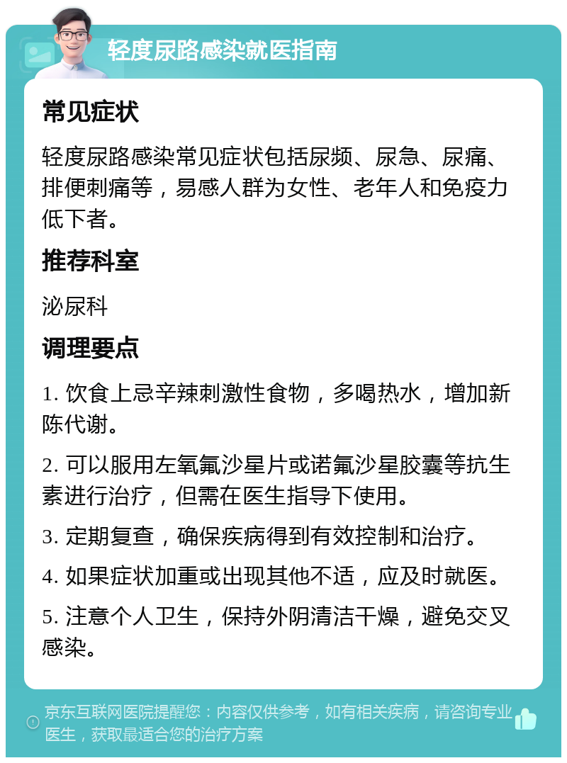 轻度尿路感染就医指南 常见症状 轻度尿路感染常见症状包括尿频、尿急、尿痛、排便刺痛等，易感人群为女性、老年人和免疫力低下者。 推荐科室 泌尿科 调理要点 1. 饮食上忌辛辣刺激性食物，多喝热水，增加新陈代谢。 2. 可以服用左氧氟沙星片或诺氟沙星胶囊等抗生素进行治疗，但需在医生指导下使用。 3. 定期复查，确保疾病得到有效控制和治疗。 4. 如果症状加重或出现其他不适，应及时就医。 5. 注意个人卫生，保持外阴清洁干燥，避免交叉感染。