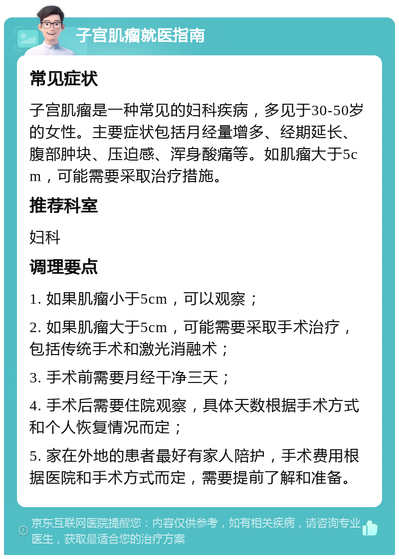 子宫肌瘤就医指南 常见症状 子宫肌瘤是一种常见的妇科疾病，多见于30-50岁的女性。主要症状包括月经量增多、经期延长、腹部肿块、压迫感、浑身酸痛等。如肌瘤大于5cm，可能需要采取治疗措施。 推荐科室 妇科 调理要点 1. 如果肌瘤小于5cm，可以观察； 2. 如果肌瘤大于5cm，可能需要采取手术治疗，包括传统手术和激光消融术； 3. 手术前需要月经干净三天； 4. 手术后需要住院观察，具体天数根据手术方式和个人恢复情况而定； 5. 家在外地的患者最好有家人陪护，手术费用根据医院和手术方式而定，需要提前了解和准备。