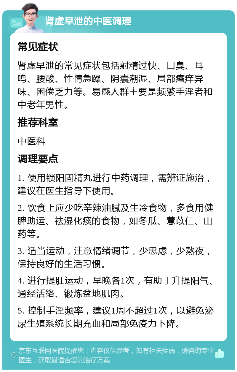 肾虚早泄的中医调理 常见症状 肾虚早泄的常见症状包括射精过快、口臭、耳鸣、腰酸、性情急躁、阴囊潮湿、局部瘙痒异味、困倦乏力等。易感人群主要是频繁手淫者和中老年男性。 推荐科室 中医科 调理要点 1. 使用锁阳固精丸进行中药调理，需辨证施治，建议在医生指导下使用。 2. 饮食上应少吃辛辣油腻及生冷食物，多食用健脾助运、祛湿化痰的食物，如冬瓜、薏苡仁、山药等。 3. 适当运动，注意情绪调节，少思虑，少熬夜，保持良好的生活习惯。 4. 进行提肛运动，早晚各1次，有助于升提阳气、通经活络、锻炼盆地肌肉。 5. 控制手淫频率，建议1周不超过1次，以避免泌尿生殖系统长期充血和局部免疫力下降。