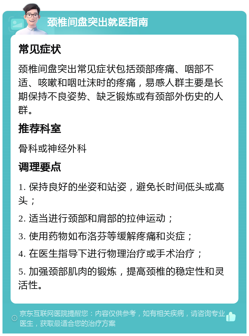 颈椎间盘突出就医指南 常见症状 颈椎间盘突出常见症状包括颈部疼痛、咽部不适、咳嗽和咽吐沫时的疼痛，易感人群主要是长期保持不良姿势、缺乏锻炼或有颈部外伤史的人群。 推荐科室 骨科或神经外科 调理要点 1. 保持良好的坐姿和站姿，避免长时间低头或高头； 2. 适当进行颈部和肩部的拉伸运动； 3. 使用药物如布洛芬等缓解疼痛和炎症； 4. 在医生指导下进行物理治疗或手术治疗； 5. 加强颈部肌肉的锻炼，提高颈椎的稳定性和灵活性。