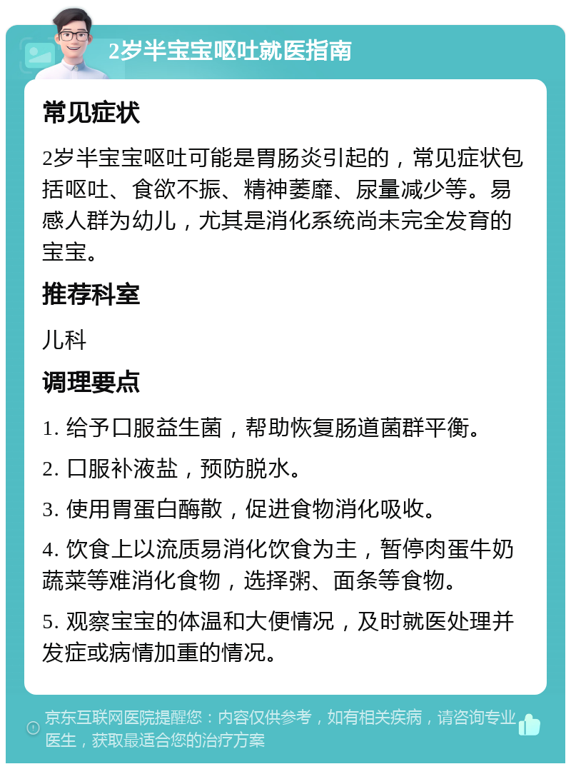 2岁半宝宝呕吐就医指南 常见症状 2岁半宝宝呕吐可能是胃肠炎引起的，常见症状包括呕吐、食欲不振、精神萎靡、尿量减少等。易感人群为幼儿，尤其是消化系统尚未完全发育的宝宝。 推荐科室 儿科 调理要点 1. 给予口服益生菌，帮助恢复肠道菌群平衡。 2. 口服补液盐，预防脱水。 3. 使用胃蛋白酶散，促进食物消化吸收。 4. 饮食上以流质易消化饮食为主，暂停肉蛋牛奶蔬菜等难消化食物，选择粥、面条等食物。 5. 观察宝宝的体温和大便情况，及时就医处理并发症或病情加重的情况。