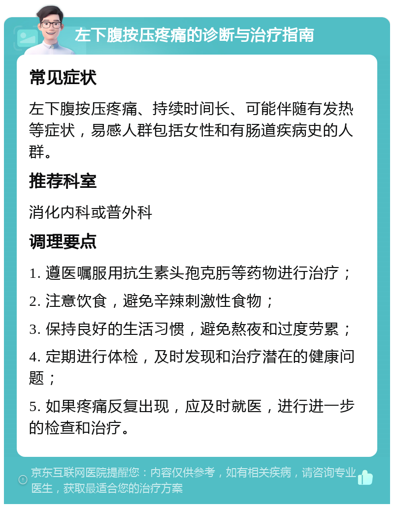 左下腹按压疼痛的诊断与治疗指南 常见症状 左下腹按压疼痛、持续时间长、可能伴随有发热等症状，易感人群包括女性和有肠道疾病史的人群。 推荐科室 消化内科或普外科 调理要点 1. 遵医嘱服用抗生素头孢克肟等药物进行治疗； 2. 注意饮食，避免辛辣刺激性食物； 3. 保持良好的生活习惯，避免熬夜和过度劳累； 4. 定期进行体检，及时发现和治疗潜在的健康问题； 5. 如果疼痛反复出现，应及时就医，进行进一步的检查和治疗。