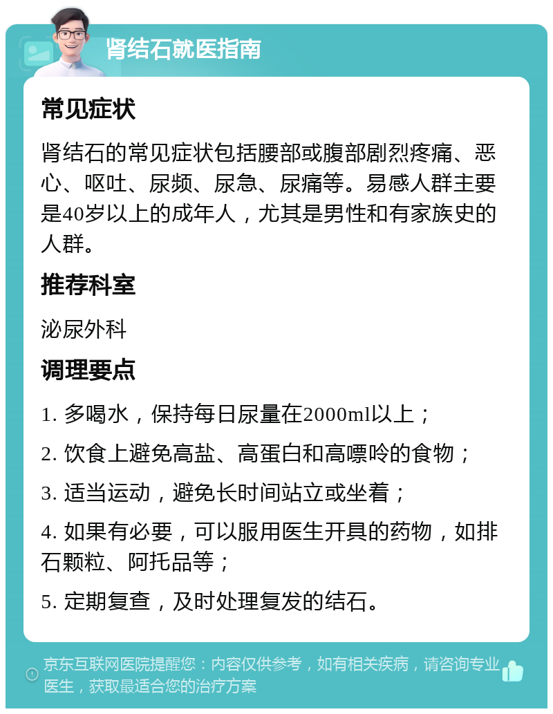 肾结石就医指南 常见症状 肾结石的常见症状包括腰部或腹部剧烈疼痛、恶心、呕吐、尿频、尿急、尿痛等。易感人群主要是40岁以上的成年人，尤其是男性和有家族史的人群。 推荐科室 泌尿外科 调理要点 1. 多喝水，保持每日尿量在2000ml以上； 2. 饮食上避免高盐、高蛋白和高嘌呤的食物； 3. 适当运动，避免长时间站立或坐着； 4. 如果有必要，可以服用医生开具的药物，如排石颗粒、阿托品等； 5. 定期复查，及时处理复发的结石。