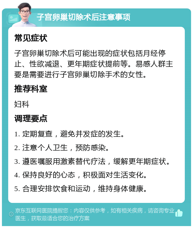 子宫卵巢切除术后注意事项 常见症状 子宫卵巢切除术后可能出现的症状包括月经停止、性欲减退、更年期症状提前等。易感人群主要是需要进行子宫卵巢切除手术的女性。 推荐科室 妇科 调理要点 1. 定期复查，避免并发症的发生。 2. 注意个人卫生，预防感染。 3. 遵医嘱服用激素替代疗法，缓解更年期症状。 4. 保持良好的心态，积极面对生活变化。 5. 合理安排饮食和运动，维持身体健康。