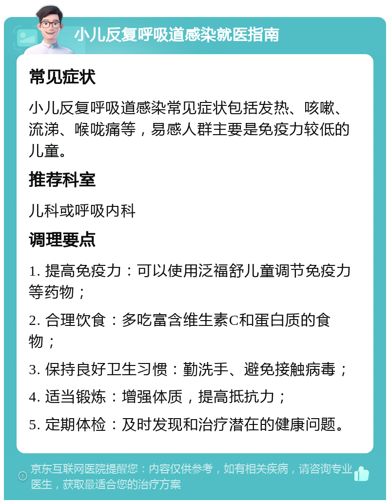 小儿反复呼吸道感染就医指南 常见症状 小儿反复呼吸道感染常见症状包括发热、咳嗽、流涕、喉咙痛等，易感人群主要是免疫力较低的儿童。 推荐科室 儿科或呼吸内科 调理要点 1. 提高免疫力：可以使用泛福舒儿童调节免疫力等药物； 2. 合理饮食：多吃富含维生素C和蛋白质的食物； 3. 保持良好卫生习惯：勤洗手、避免接触病毒； 4. 适当锻炼：增强体质，提高抵抗力； 5. 定期体检：及时发现和治疗潜在的健康问题。