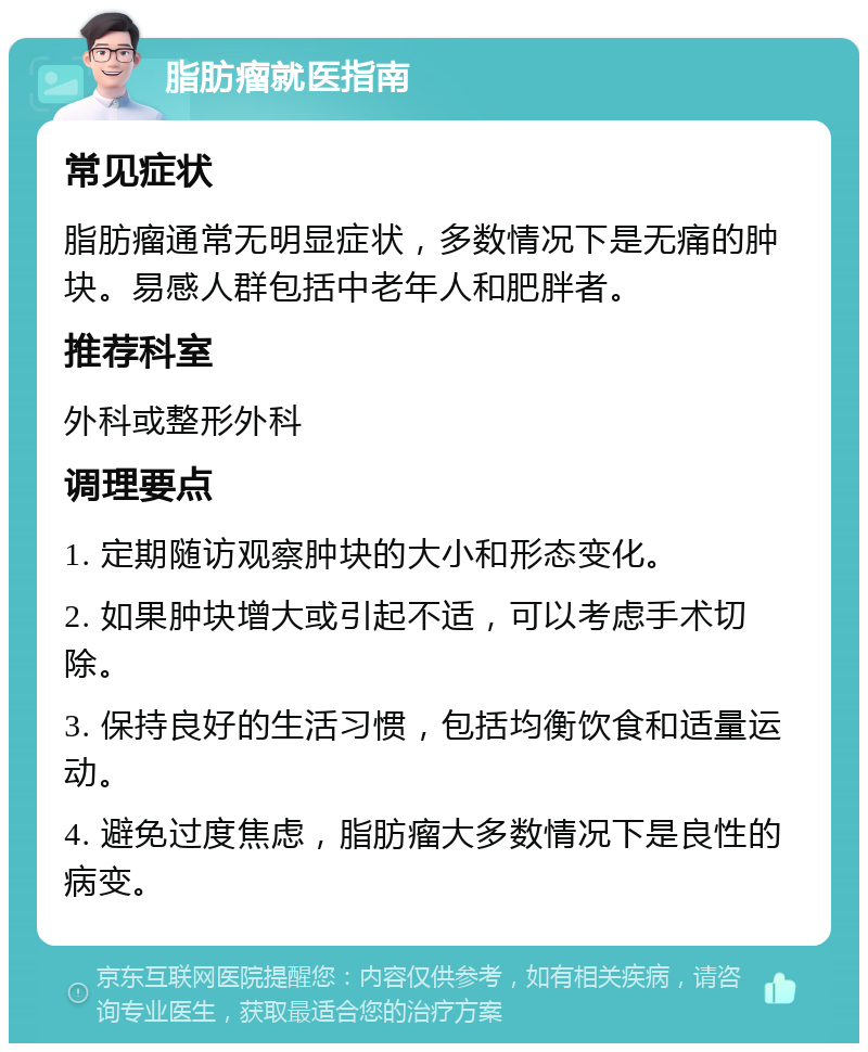 脂肪瘤就医指南 常见症状 脂肪瘤通常无明显症状，多数情况下是无痛的肿块。易感人群包括中老年人和肥胖者。 推荐科室 外科或整形外科 调理要点 1. 定期随访观察肿块的大小和形态变化。 2. 如果肿块增大或引起不适，可以考虑手术切除。 3. 保持良好的生活习惯，包括均衡饮食和适量运动。 4. 避免过度焦虑，脂肪瘤大多数情况下是良性的病变。