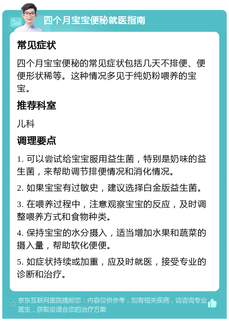 四个月宝宝便秘就医指南 常见症状 四个月宝宝便秘的常见症状包括几天不排便、便便形状稀等。这种情况多见于纯奶粉喂养的宝宝。 推荐科室 儿科 调理要点 1. 可以尝试给宝宝服用益生菌，特别是奶味的益生菌，来帮助调节排便情况和消化情况。 2. 如果宝宝有过敏史，建议选择白金版益生菌。 3. 在喂养过程中，注意观察宝宝的反应，及时调整喂养方式和食物种类。 4. 保持宝宝的水分摄入，适当增加水果和蔬菜的摄入量，帮助软化便便。 5. 如症状持续或加重，应及时就医，接受专业的诊断和治疗。